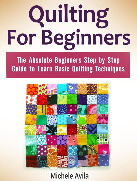 Quilting For Beginners: The Absolute Beginners Step by Step Guide to Learn Basic Quilting Techniques