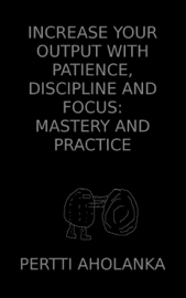 Increase Your Output with Patience, Discipline and Focus: Mastery and Practice