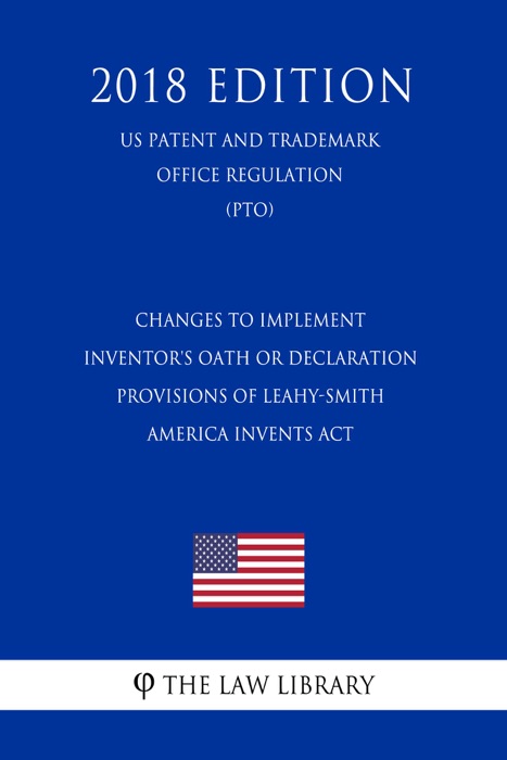 Changes to Implement Inventor's Oath or Declaration Provisions of Leahy-Smith America Invents Act (US Patent and Trademark Office Regulation) (PTO) (2018 Edition)