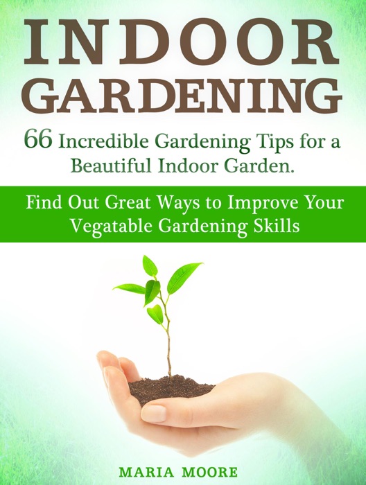 Indoor Gardening: 66 Incredible Gardening Tips for a Beautiful Indoor Garden. Find Out Great Ways to Improve Your Vegetable Gardening Skills