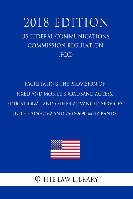 Facilitating the Provision of Fixed and Mobile Broadband Access, Educational and Other Advanced Services in the 2150-2162 and 2500-2690 MHz Bands (US Federal Communications Commission Regulation) (FCC) (2018 Edition)