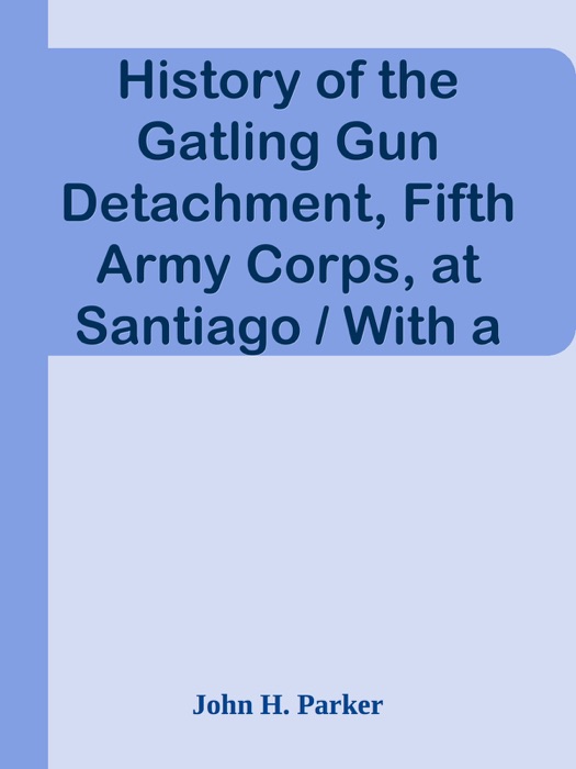 History of the Gatling Gun Detachment, Fifth Army Corps, at Santiago / With a Few Unvarnished Truths Concerning that Expedition