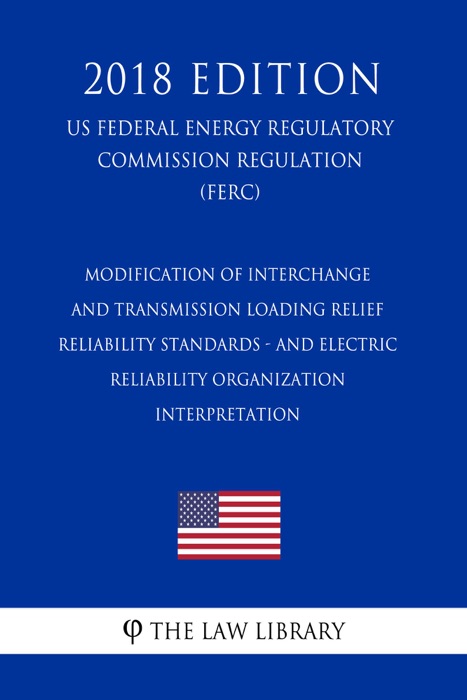 Modification of Interchange and Transmission Loading Relief Reliability Standards - and Electric Reliability Organization Interpretation (US Federal Energy Regulatory Commission Regulation) (FERC) (2018 Edition)