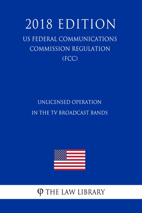 Unlicensed Operation in the TV Broadcast Bands (US Federal Communications Commission Regulation) (FCC) (2018 Edition)