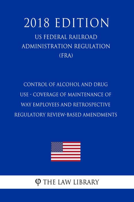 Control of Alcohol and Drug Use - Coverage of Maintenance of Way Employees and Retrospective Regulatory Review-Based Amendments (US Federal Railroad Administration Regulation) (FRA) (2018 Edition)