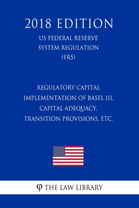 Regulatory Capital - Implementation of Basel III, Capital Adequacy, Transition Provisions, etc. (US Federal Reserve System Regulation) (FRS) (2018 Edition)