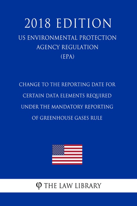 Change to the Reporting Date for Certain Data Elements Required under the Mandatory Reporting of Greenhouse Gases Rule (US Environmental Protection Agency Regulation) (EPA) (2018 Edition)