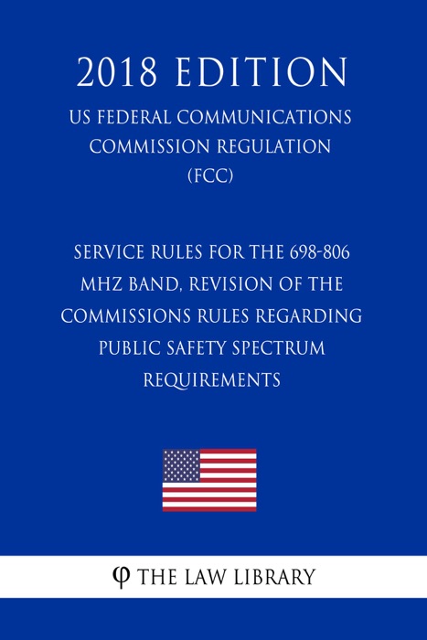 Service Rules for the 698-806 MHz Band, Revision of the Commissions Rules Regarding Public Safety Spectrum Requirements (US Federal Communications Commission Regulation) (FCC) (2018 Edition)