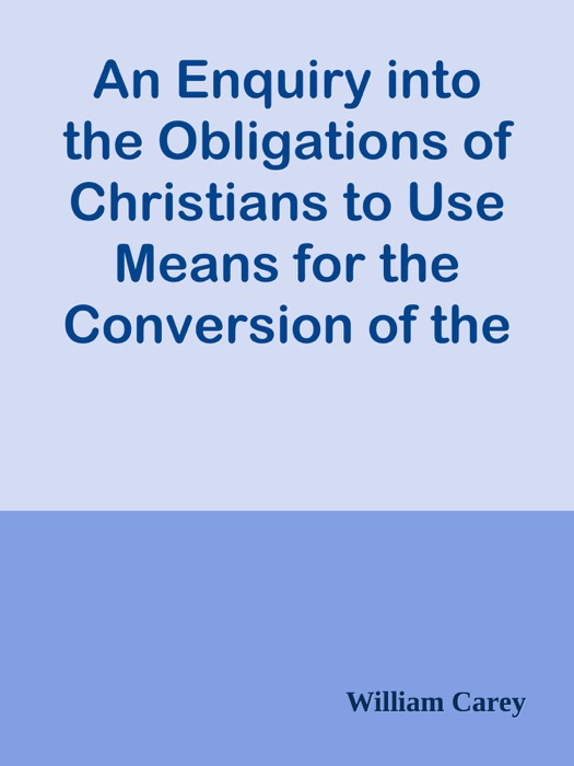 An Enquiry into the Obligations of Christians to Use Means for the Conversion of the Heathens / In Which the Religious State of the Different Nations of the World, the Success of Former Undertakings, and the Practicability of Further Undertakings, Are Considered