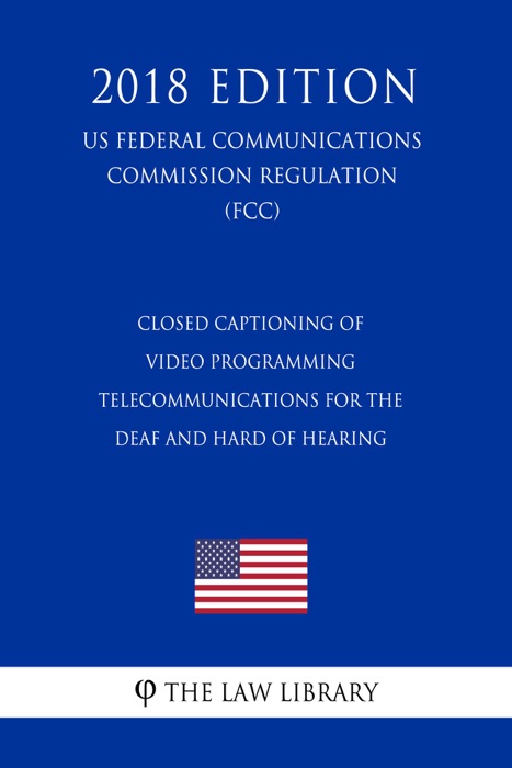 Closed Captioning of Video Programming - Telecommunications for the Deaf and Hard of Hearing (US Federal Communications Commission Regulation) (FCC) (2018 Edition)