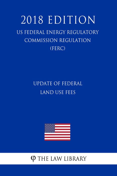Update of Federal Land Use Fees (US Federal Energy Regulatory Commission Regulation) (FERC) (2018 Edition)