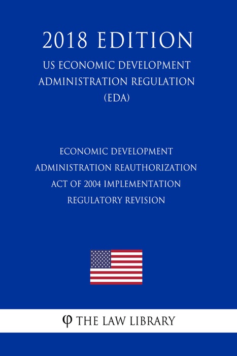 Economic Development Administration Reauthorization Act of 2004 Implementation - Regulatory Revision (US Economic Development Administration Regulation) (EDA) (2018 Edition)
