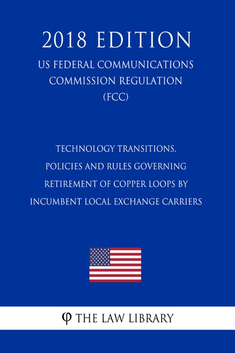 Technology Transitions, Policies and Rules Governing Retirement of Copper Loops by Incumbent Local Exchange Carriers (US Federal Communications Commission Regulation) (FCC) (2018 Edition)