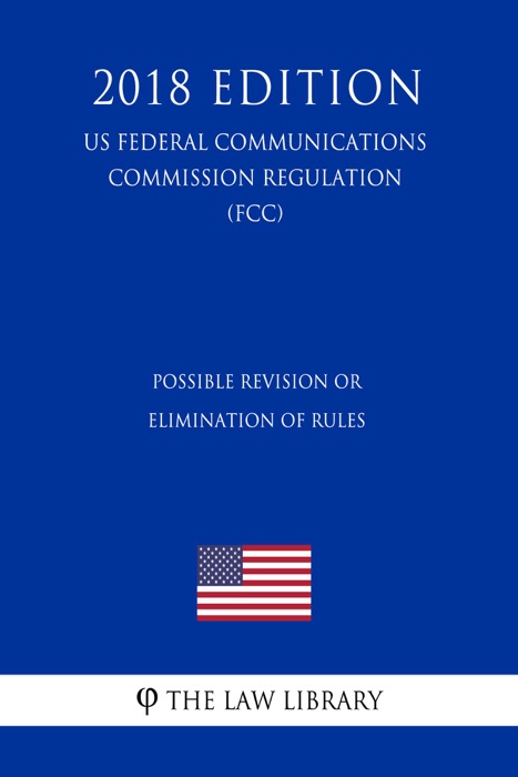 Possible Revision or Elimination of Rules (US Federal Communications Commission Regulation) (FCC) (2018 Edition)
