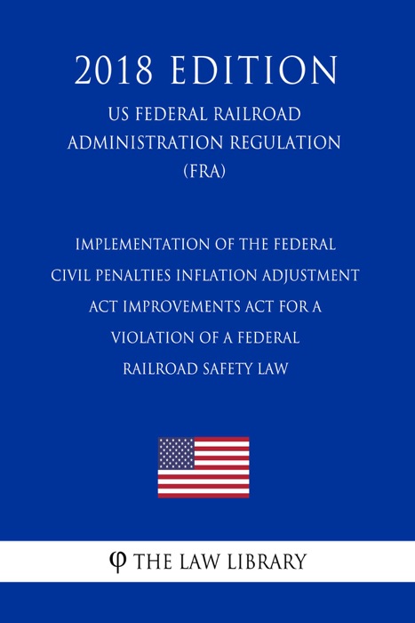 Implementation of the Federal Civil Penalties Inflation Adjustment Act Improvements Act for a Violation of a Federal Railroad Safety Law (US Federal Railroad Administration Regulation) (FRA) (2018 Edition)