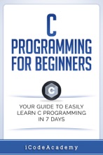 C Programming For Beginners: Your Guide To Easily Learn C Programming In 7 Days