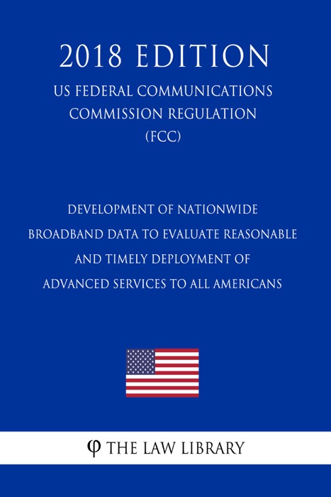 Development of Nationwide Broadband Data To Evaluate Reasonable and Timely Deployment of Advanced Services to All Americans (US Federal Communications Commission Regulation) (FCC) (2018 Edition)