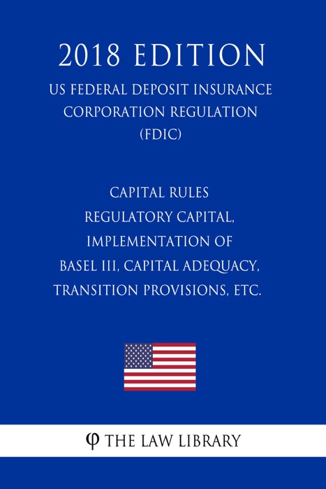 Capital Rules - Regulatory Capital, Implementation of Basel III, Capital Adequacy, Transition Provisions, etc. (US Federal Deposit Insurance Corporation Regulation) (FDIC) (2018 Edition)