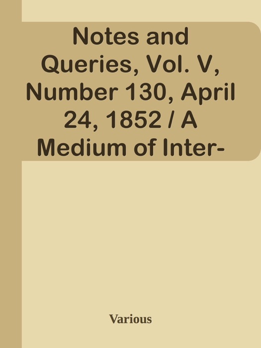 Notes and Queries, Vol. V, Number 130, April 24, 1852 / A Medium of Inter-communication for Literary Men, Artists, Antiquaries, Genealogists, etc.