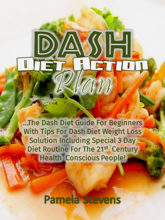 Dash Diet Action Plan: The Dash Diet Guide for Beginners with Tips for Dash Diet Weight Loss Solution Including Special 3 Day Diet Routine for the 21st Century Health Conscious People!