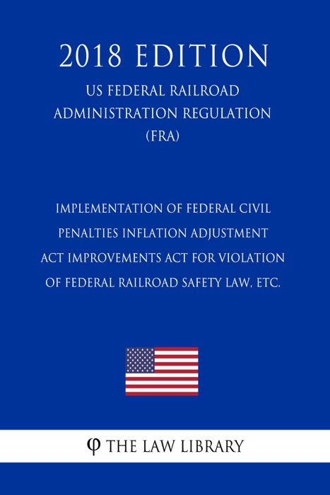 Implementation of Federal Civil Penalties Inflation Adjustment Act Improvements Act for Violation of Federal Railroad Safety Law, etc. (US Federal Railroad Administration Regulation) (FRA) (2018 Edition)