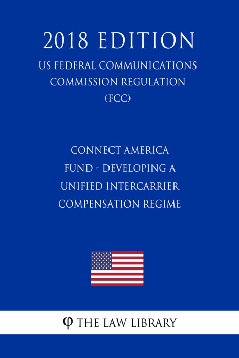 Connect America Fund - Developing a Unified Intercarrier Compensation Regime (US Federal Communications Commission Regulation) (FCC) (2018 Edition)