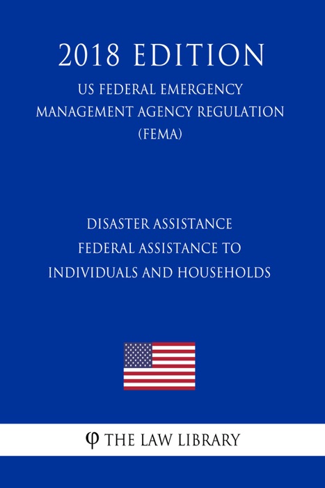 Disaster Assistance - Federal Assistance to Individuals and Households (US Federal Emergency Management Agency Regulation) (FEMA) (2018 Edition)