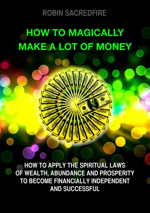 How to magically make a lot of money: How to Apply the Spiritual Laws of Wealth, Abundance and Prosperity to Become Financially Independent and Successful