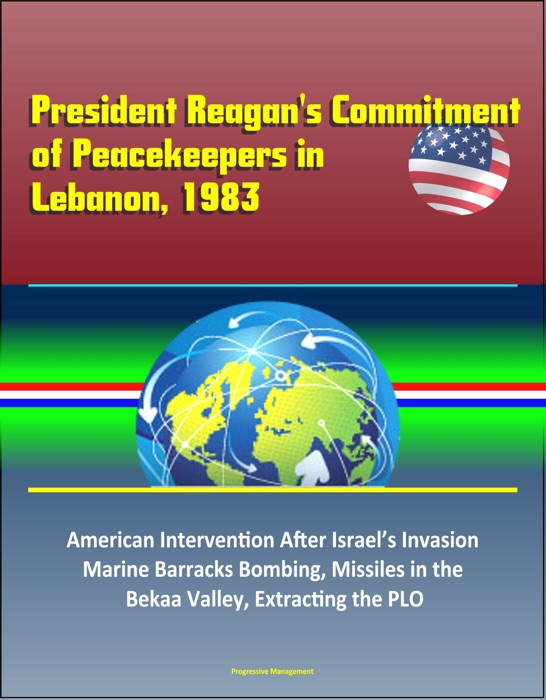 President Reagan's Commitment of Peacekeepers in Lebanon, 1983: American Intervention After Israel’s Invasion, Marine Barracks Bombing, Missiles in the Bekaa Valley, Extracting the PLO