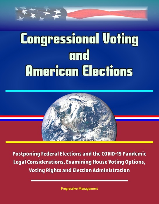 Congressional Voting and American Elections: Postponing Federal Elections and the COVID-19 Pandemic Legal Considerations, Examining House Voting Options, Voting Rights and Election Administration
