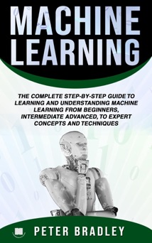 Machine Learning : A Comprehensive, Step-By-Step Guide To Learning And Understanding Machine Learning From Beginners, Intermediate, Advanced, To Expert Concepts and Techniques - Peter Bradley