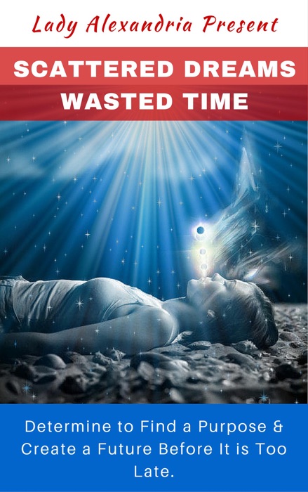 Scattered Dreams, Wasted Time; Determine to Find a Purpose & Create a Future Before It is Too Late