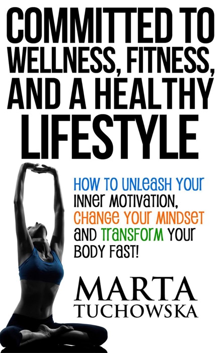 Committed to Wellness, Fitness, and a Healthy Lifestyle: How to Unleash Your Inner Motivation, Change Your Mindset and Transform Your Body Fast!