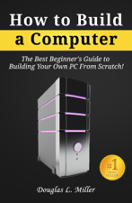 How to Build a Computer: The Best Beginner's Guide to Building Your Own PC from Scratch! - Douglas L. Miller Cover Art