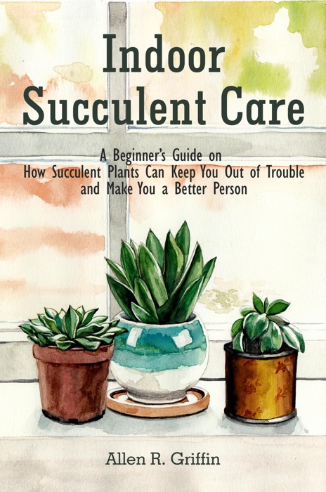 Indoor Succulent Care: A Beginner's Guide on How Succulent Plants Can Keep You Out of Trouble and Make You a Better Person