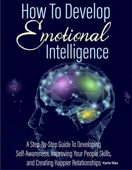 How to Develop Emotional Intelligence - A Step-By-Step Guide to Developing Self-Awareness, Improving Your People Skills and Creating Happier Relationships