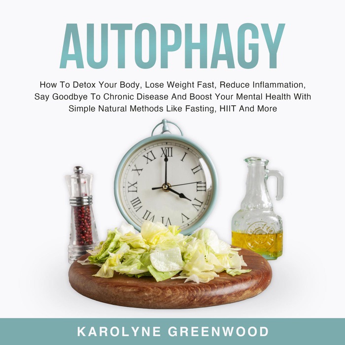 Autophagy: How To Detox Your Body, Lose Weight Fast, Reduce Inflammation, Say Goodbye To Chronic Disease And Boost Your Mental Health With Simple Natural Methods Like Fasting, HIIT And More