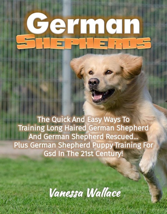 German Shepherds: The Quick And Easy Ways To Train Long Haired German Shepherd And German Shepherd Rescued Plus German Shepherd Puppy Training For Gsd In The 21st Century!