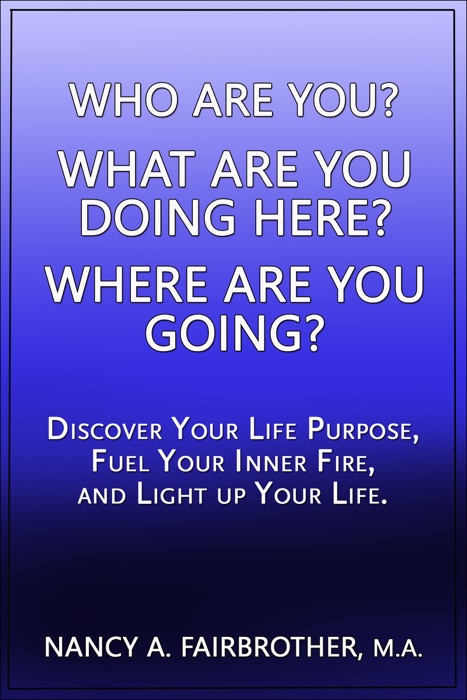 Who Are You, What Are You Doing Here? Where Are You Going? Discover Your Life Purpose, Fuel Your Inner Fire, and Light Up Your Life.