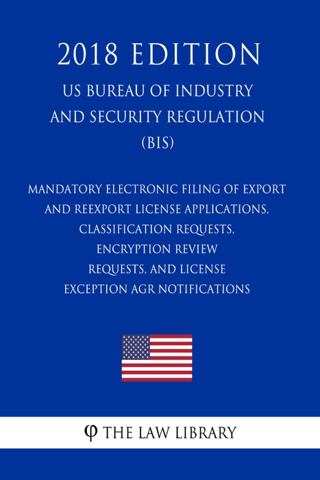 Mandatory Electronic Filing of Export and Reexport License Applications, Classification Requests, Encryption Review Requests, and License Exception AGR Notifications (US Bureau of Industry and Security Regulation) (BIS) (2018 Edition)