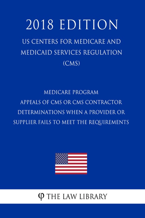 Medicare Program - Appeals of CMS or CMS Contractor Determinations When a Provider or Supplier Fails to Meet the Requirements (US Centers for Medicare and Medicaid Services Regulation) (CMS) (2018 Edition)