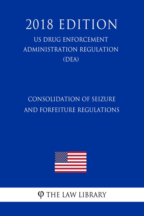 Consolidation of Seizure and Forfeiture Regulations (US Drug Enforcement Administration Regulation) (DEA) (2018 Edition)