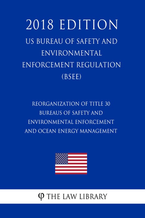 Reorganization of Title 30 - Bureaus of Safety and Environmental Enforcement and Ocean Energy Management (US Bureau of Safety and Environmental Enforcement Regulation) (BSEE) (2018 Edition)