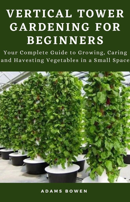 Vertical Tower Gardening for Beginners; Your Complete Guide to Growing, Caring and Havesting Vegetables in a Small Space