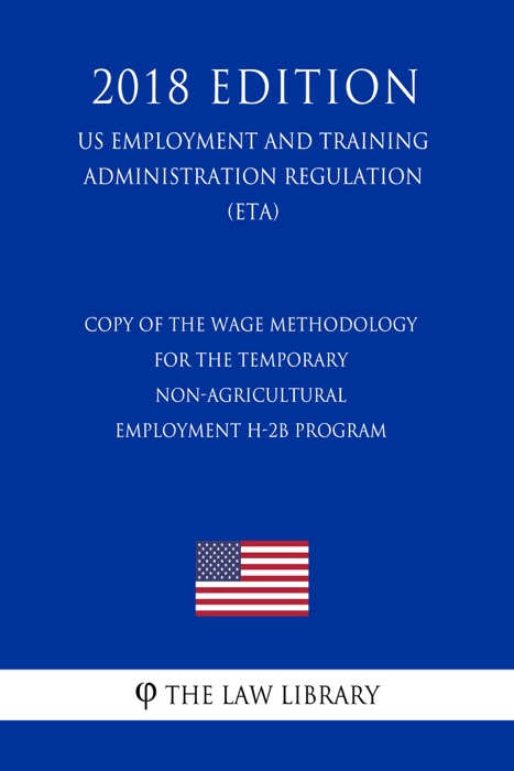 Copy of the Wage Methodology for the Temporary Non-agricultural Employment H-2B Program (US Employment and Training Administration Regulation) (ETA) (2018 Edition)