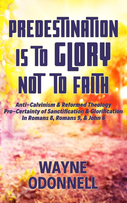 Predestination Is to Glory Not to Faith: Anti-Calvinism & Reformed Theology; Pro-Certainty of Sanctification & Glorification; In Romans 8, Romans 9, & John 6