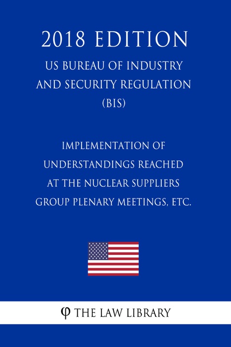 Implementation of Understandings Reached at the Nuclear Suppliers Group Plenary Meetings, etc. (US Bureau of Industry and Security Regulation) (BIS) (2018 Edition)