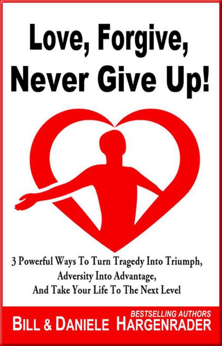 Love, Forgive, Never Give Up!: 3 Powerful Ways To Turn Tragedy Into Triumph, Adversity Into Advantage, And Take Your Life To The Next Level