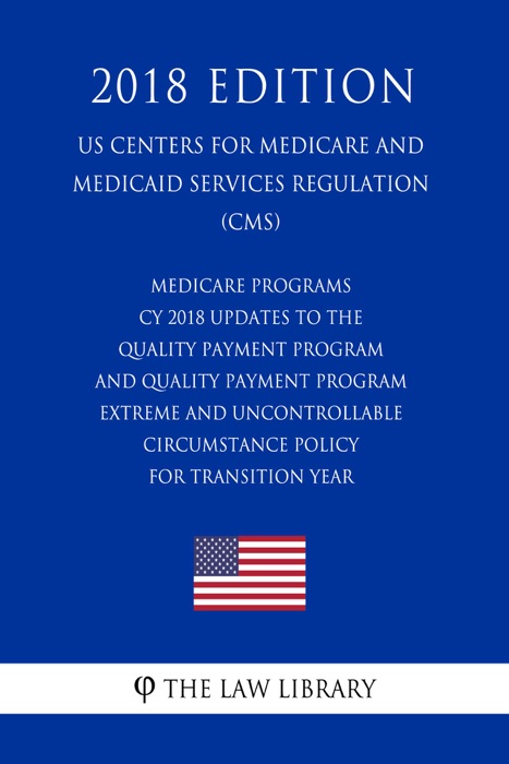 Medicare Programs - CY 2018 Updates to the Quality Payment Program - and Quality Payment Program - Extreme and Uncontrollable Circumstance Policy for Transition Year (US Centers for Medicare and Medicaid Services Regulation) (CMS) (2018 Edition)
