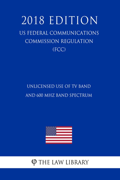 Unlicensed Use of TV Band and 600 MHz Band Spectrum (US Federal Communications Commission Regulation) (FCC) (2018 Edition)